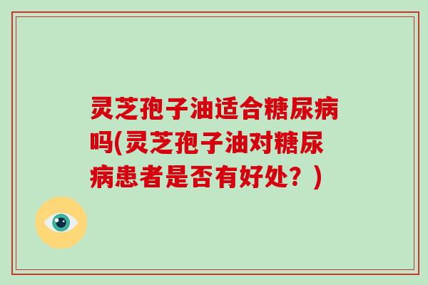 灵芝孢子油适合吗(灵芝孢子油对患者是否有好处？)