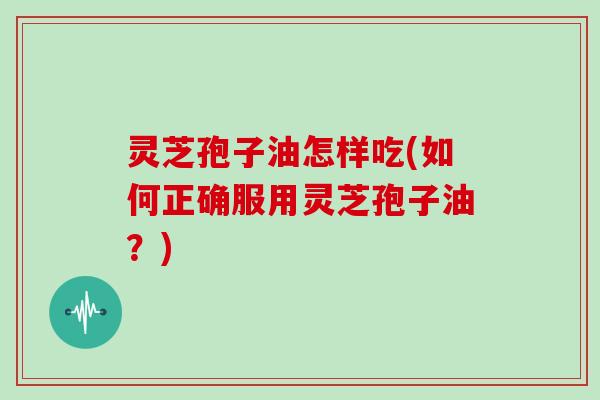 灵芝孢子油怎样吃(如何正确服用灵芝孢子油？)