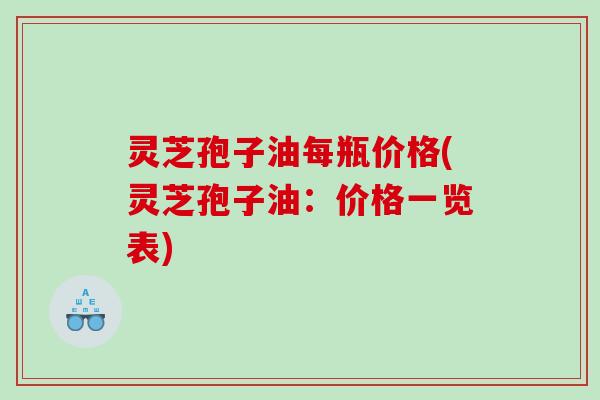 灵芝孢子油每瓶价格(灵芝孢子油：价格一览表)