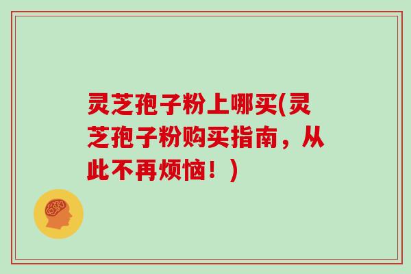 灵芝孢子粉上哪买(灵芝孢子粉购买指南，从此不再烦恼！)