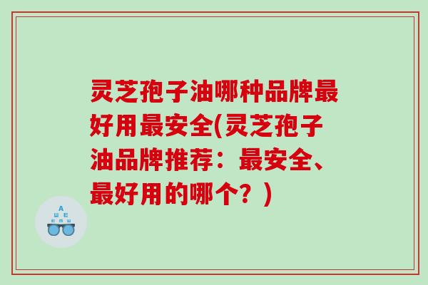 灵芝孢子油哪种品牌好用安全(灵芝孢子油品牌推荐：安全、好用的哪个？)