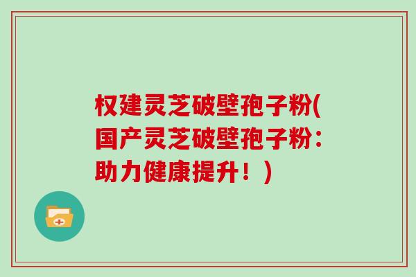 权建灵芝破壁孢子粉(国产灵芝破壁孢子粉：助力健康提升！)