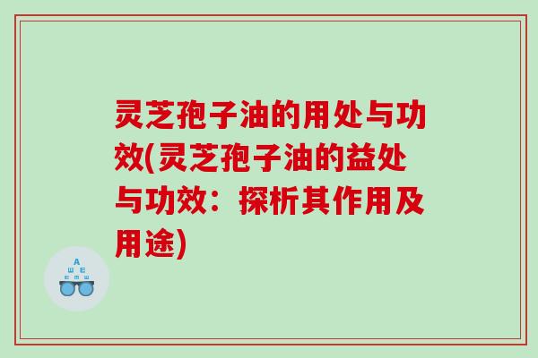 灵芝孢子油的用处与功效(灵芝孢子油的益处与功效：探析其作用及用途)