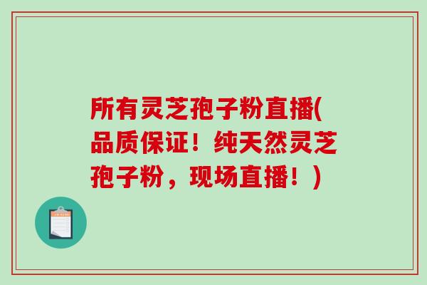 所有灵芝孢子粉直播(品质保证！纯天然灵芝孢子粉，现场直播！)