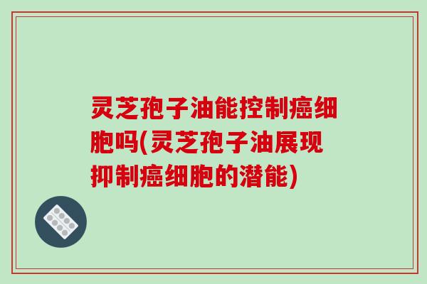灵芝孢子油能控制细胞吗(灵芝孢子油展现抑制细胞的潜能)