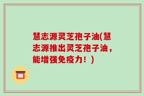 慧志源灵芝孢子油(慧志源推出灵芝孢子油，能增强免疫力！)