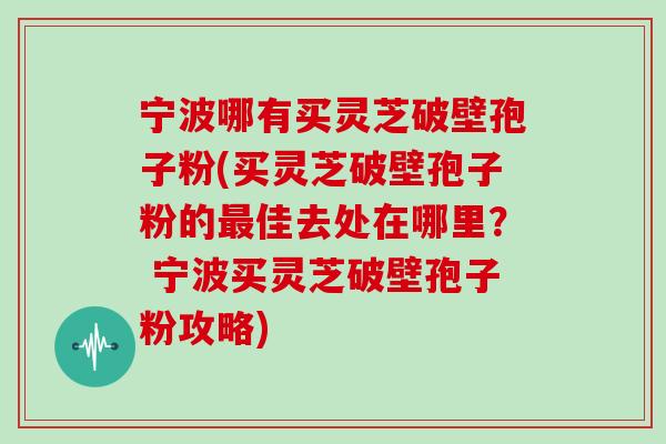 宁波哪有买灵芝破壁孢子粉(买灵芝破壁孢子粉的佳去处在哪里？ 宁波买灵芝破壁孢子粉攻略)