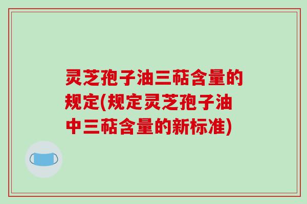 灵芝孢子油三萜含量的规定(规定灵芝孢子油中三萜含量的新标准)