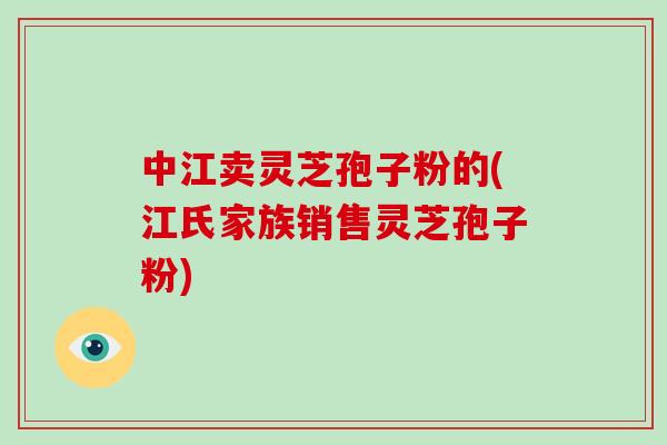 中江卖灵芝孢子粉的(江氏家族销售灵芝孢子粉)