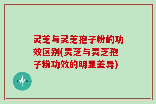 灵芝与灵芝孢子粉的功效区别(灵芝与灵芝孢子粉功效的明显差异)