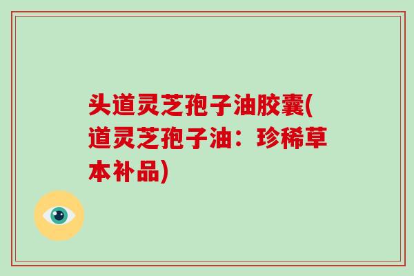 头道灵芝孢子油胶囊(道灵芝孢子油：珍稀草本补品)