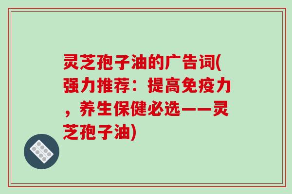 灵芝孢子油的广告词(强力推荐：提高免疫力，养生保健必选——灵芝孢子油)