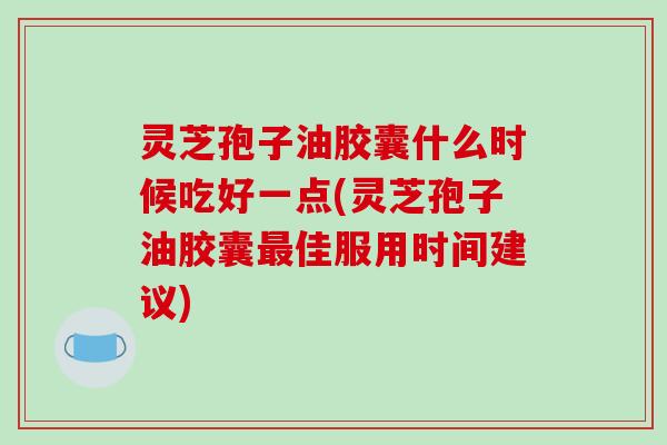 灵芝孢子油胶囊什么时候吃好一点(灵芝孢子油胶囊佳服用时间建议)