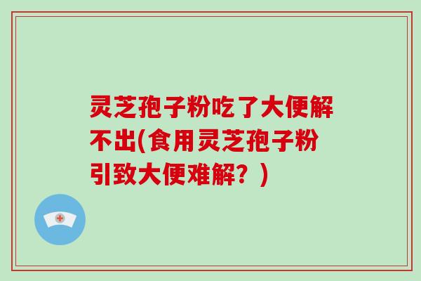 灵芝孢子粉吃了大便解不出(食用灵芝孢子粉引致大便难解？)