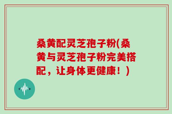 桑黄配灵芝孢子粉(桑黄与灵芝孢子粉完美搭配，让身体更健康！)