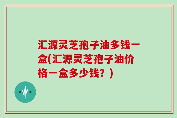 汇源灵芝孢子油多钱一盒(汇源灵芝孢子油价格一盒多少钱？)