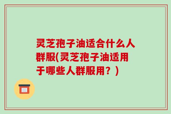 灵芝孢子油适合什么人群服(灵芝孢子油适用于哪些人群服用？)