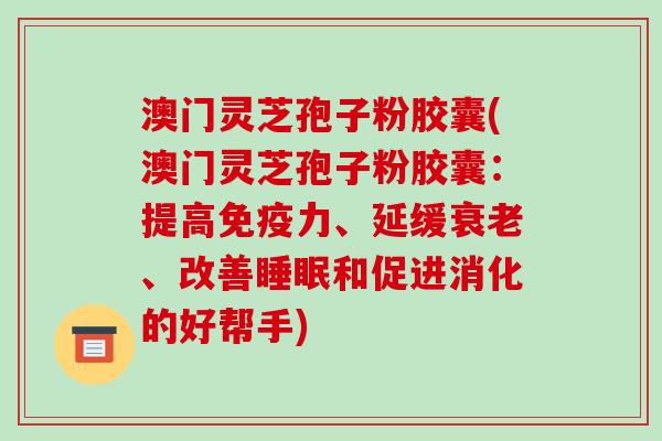 澳门灵芝孢子粉胶囊(澳门灵芝孢子粉胶囊：提高免疫力、延缓、改善和促进消化的好帮手)