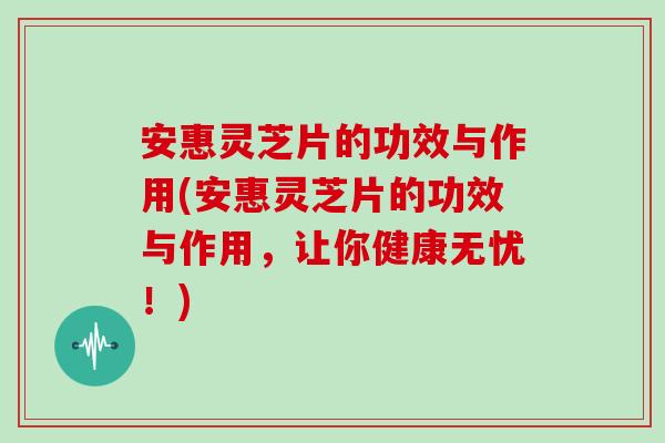 安惠灵芝片的功效与作用(安惠灵芝片的功效与作用，让你健康无忧！)