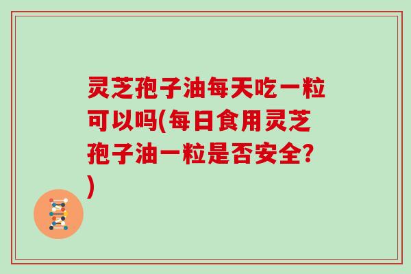 灵芝孢子油每天吃一粒可以吗(每日食用灵芝孢子油一粒是否安全？)