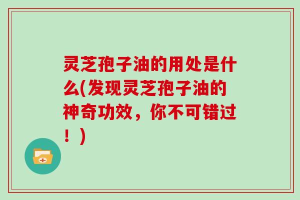灵芝孢子油的用处是什么(发现灵芝孢子油的神奇功效，你不可错过！)
