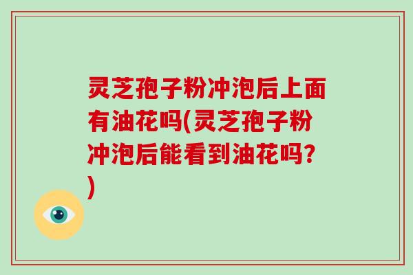 灵芝孢子粉冲泡后上面有油花吗(灵芝孢子粉冲泡后能看到油花吗？)