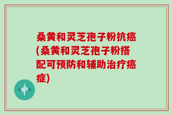 桑黄和灵芝孢子粉抗(桑黄和灵芝孢子粉搭配可和辅助症)