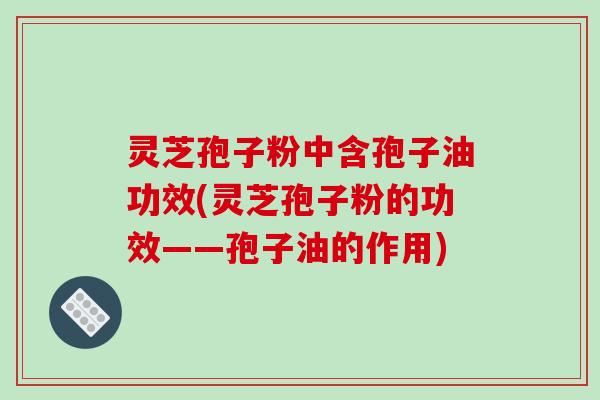 灵芝孢子粉中含孢子油功效(灵芝孢子粉的功效——孢子油的作用)