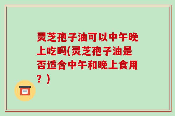 灵芝孢子油可以中午晚上吃吗(灵芝孢子油是否适合中午和晚上食用?) 灵芝孢子油可以中午晚上吃吗(灵芝孢子油是否适合中午和晚上食用?)
