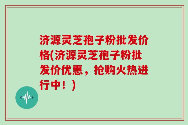 济源灵芝孢子粉批发价格(济源灵芝孢子粉批发价优惠，抢购火热进行中！)