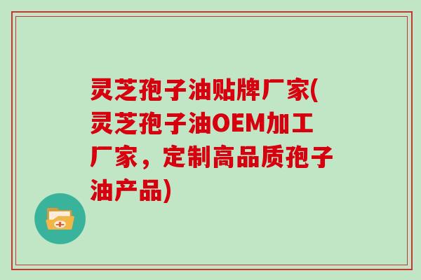 灵芝孢子油贴牌厂家(灵芝孢子油OEM加工厂家，定制高品质孢子油产品)