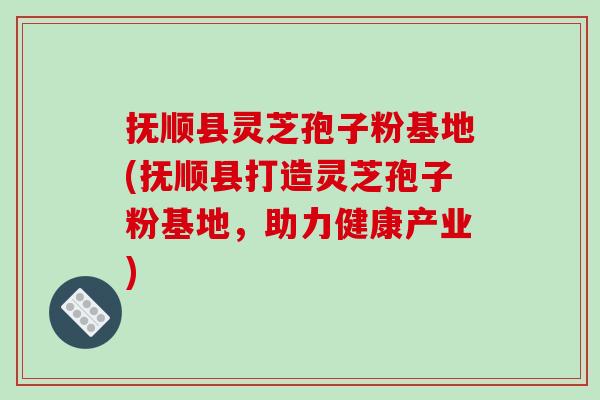 抚顺县灵芝孢子粉基地(抚顺县打造灵芝孢子粉基地，助力健康产业)