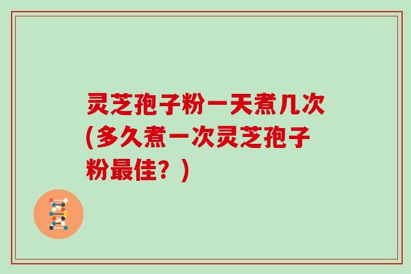 灵芝孢子粉一天煮几次(多久煮一次灵芝孢子粉佳？)