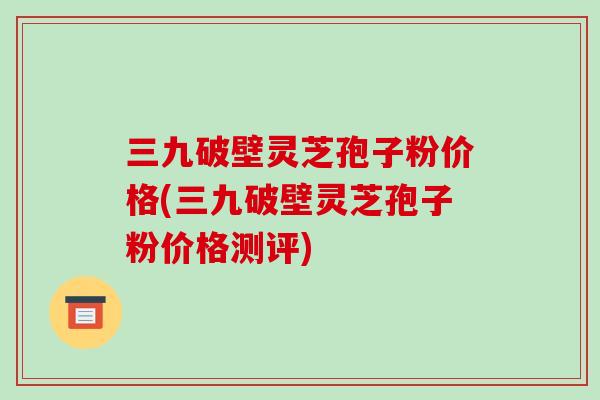 三九破壁灵芝孢子粉价格(三九破壁灵芝孢子粉价格测评)