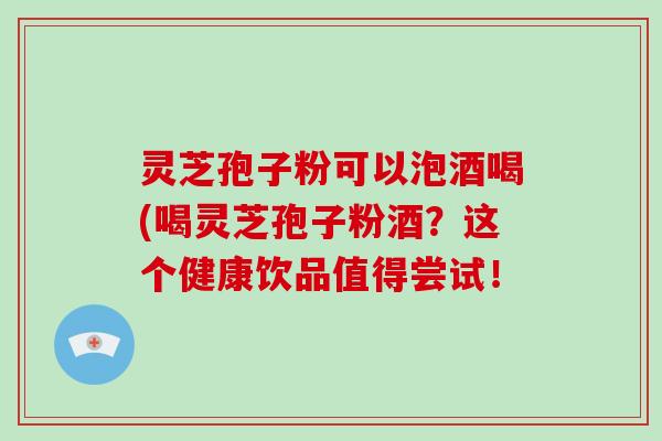 灵芝孢子粉可以泡酒喝(喝灵芝孢子粉酒？这个健康饮品值得尝试！