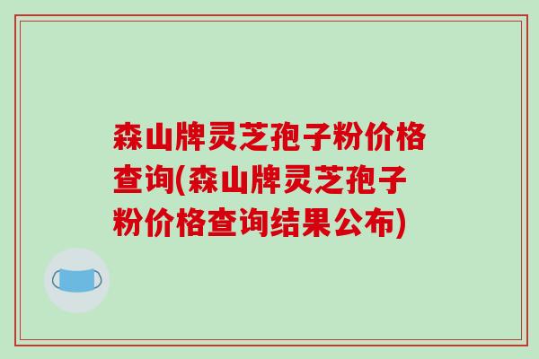 森山牌灵芝孢子粉价格查询(森山牌灵芝孢子粉价格查询结果公布)