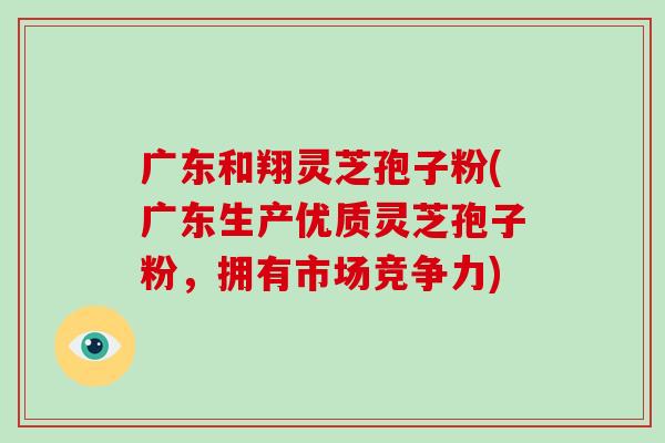 广东和翔灵芝孢子粉(广东生产优质灵芝孢子粉，拥有市场竞争力)