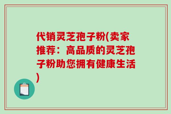 代销灵芝孢子粉(卖家推荐：高品质的灵芝孢子粉助您拥有健康生活)