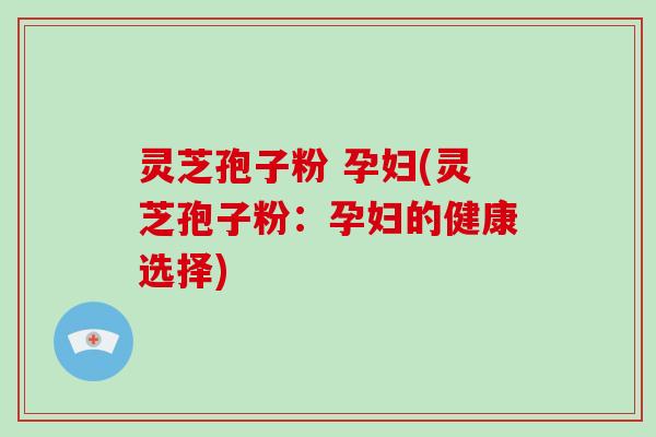 灵芝孢子粉 孕妇(灵芝孢子粉：孕妇的健康选择)