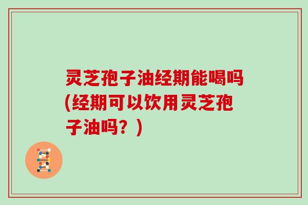 灵芝孢子油经期能喝吗(经期可以饮用灵芝孢子油吗?) 灵芝孢子油经期能喝吗(经期可以饮用灵芝孢子油吗?)