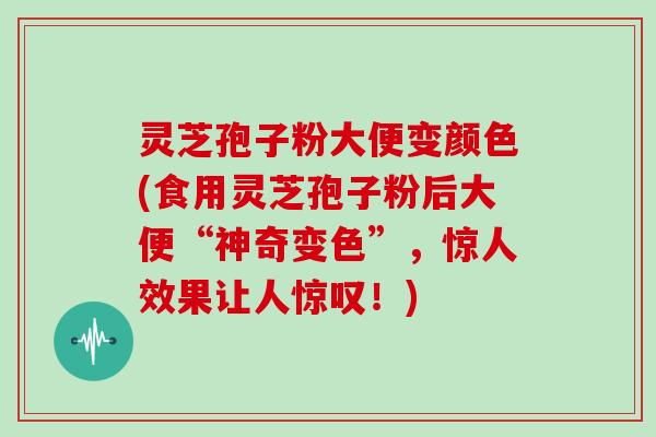 灵芝孢子粉大便变颜色(食用灵芝孢子粉后大便“神奇变色”，惊人效果让人惊叹！)