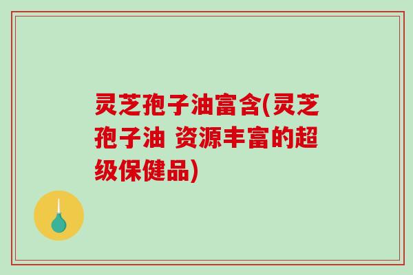 灵芝孢子油富含(灵芝孢子油 资源丰富的超级保健品)