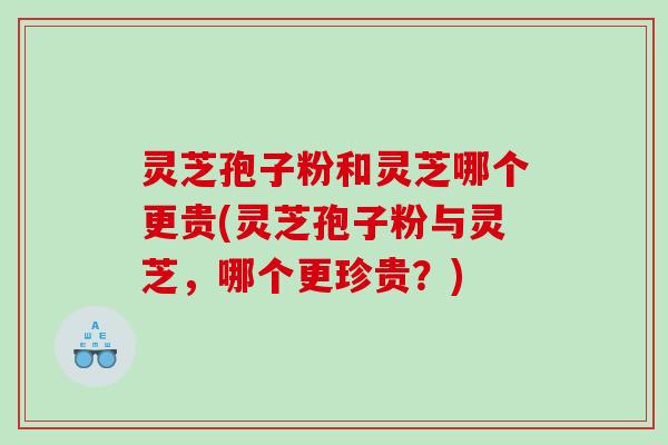 灵芝孢子粉和灵芝哪个更贵(灵芝孢子粉与灵芝，哪个更珍贵？)