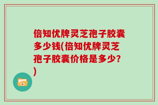 倍知优牌灵芝孢子胶囊多少钱(倍知优牌灵芝孢子胶囊价格是多少？)