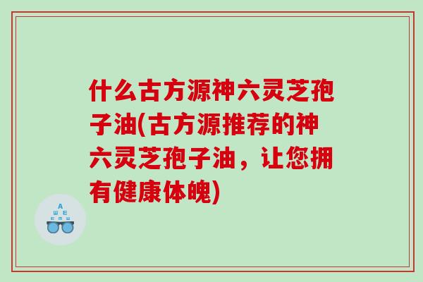 什么古方源神六灵芝孢子油(古方源推荐的神六灵芝孢子油,让您拥有健康体魄) 什么古方源神六灵芝孢子油(古方源推荐的神六灵芝孢子油,让您拥有健康体魄)