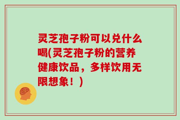 灵芝孢子粉可以兑什么喝(灵芝孢子粉的营养健康饮品，多样饮用无限想象！)
