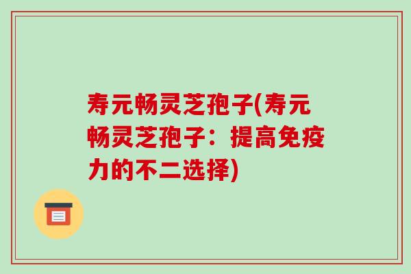 寿元畅灵芝孢子(寿元畅灵芝孢子：提高免疫力的不二选择)