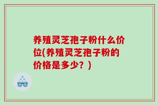 养殖灵芝孢子粉什么价位(养殖灵芝孢子粉的价格是多少？)