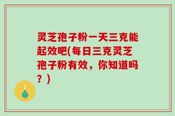 灵芝孢子粉一天三克能起效吧(每日三克灵芝孢子粉有效,你知道吗?) 灵芝孢子粉一天三克能起效吧(每日三克灵芝孢子粉有效,你知道吗?)