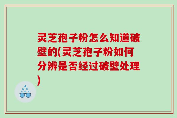 灵芝孢子粉怎么知道破壁的(灵芝孢子粉如何分辨是否经过破壁处理)